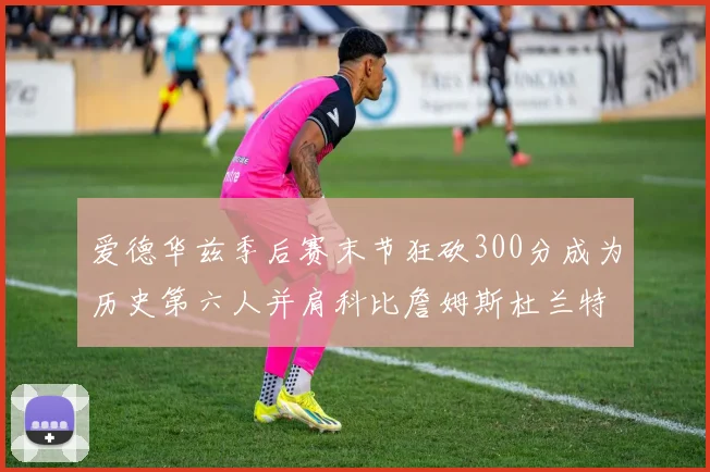 爱德华兹季后赛末节狂砍300分成为历史第六人并肩科比詹姆斯杜兰特韦德
