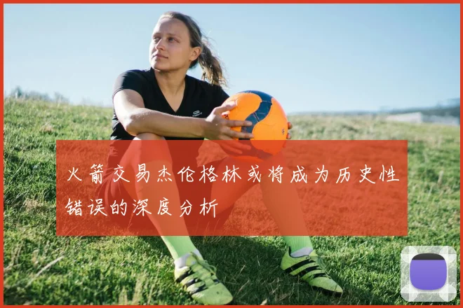 火箭交易杰伦格林或将成为历史性错误的深度分析
