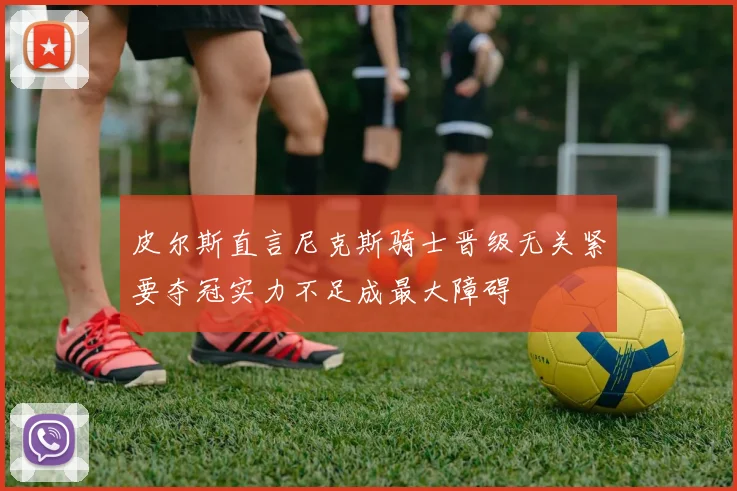 皮尔斯直言尼克斯骑士晋级无关紧要夺冠实力不足成最大障碍