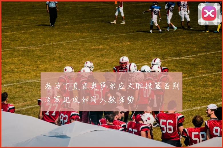 老马丁直言奥萨尔应大胆投篮否则活塞进攻如同人数劣势