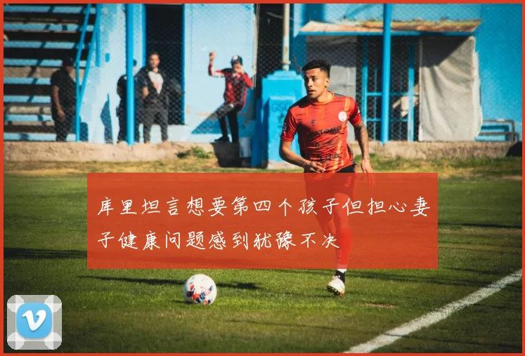 库里坦言想要第四个孩子但担心妻子健康问题感到犹豫不决