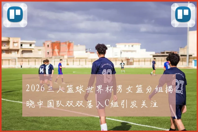 2026三人篮球世界杯男女篮分组揭晓中国队双双落入C组引发关注
