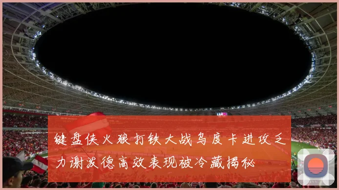 键盘侠火狼打铁大战乌度卡进攻乏力谢泼德高效表现被冷藏揭秘