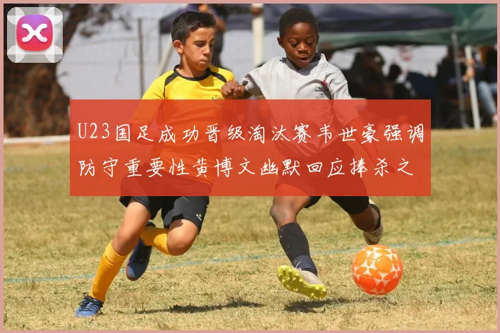 U23国足成功晋级淘汰赛韦世豪强调防守重要性黄博文幽默回应捧杀之说