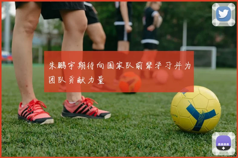 朱鹏宇期待向国家队前辈学习并为团队贡献力量