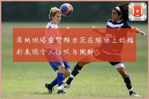 若纳坦塔盛赞维尔茨在球场上的精彩表现令人惊叹与陶醉