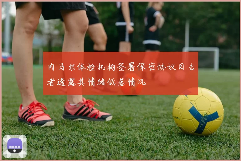 内马尔体检机构签署保密协议目击者透露其情绪低落情况