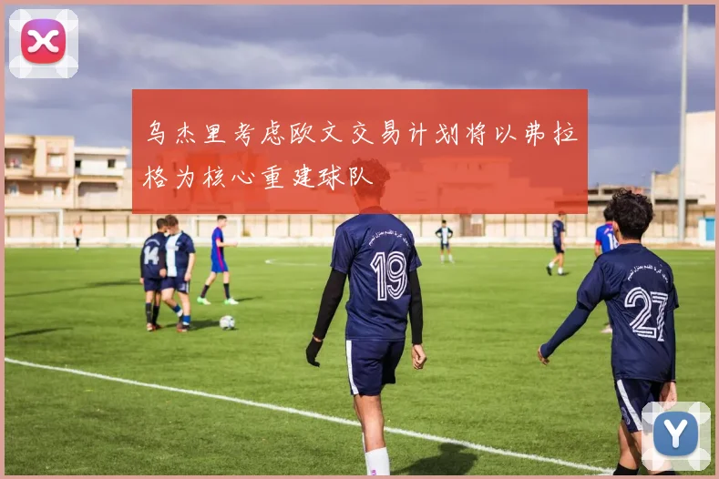 乌杰里考虑欧文交易计划将以弗拉格为核心重建球队