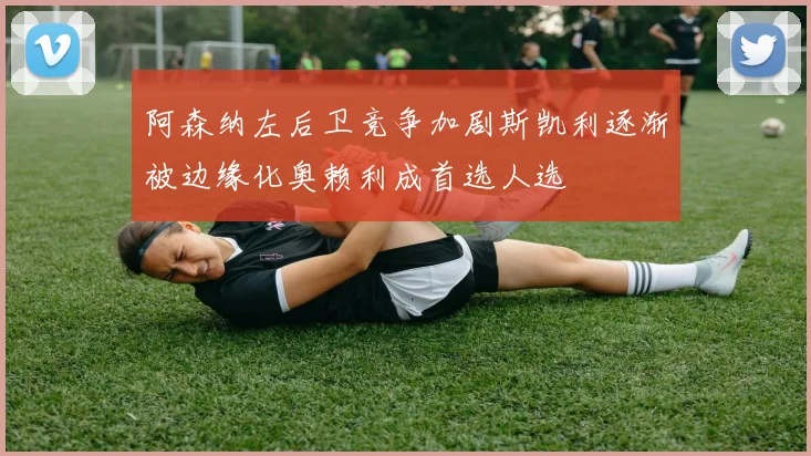 阿森纳左后卫竞争加剧斯凯利逐渐被边缘化奥赖利成首选人选