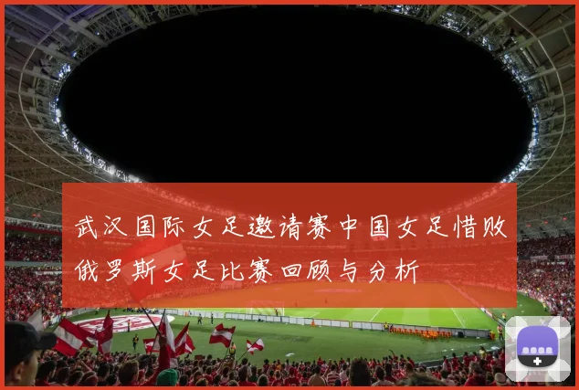 武汉国际女足邀请赛中国女足惜败俄罗斯女足比赛回顾与分析