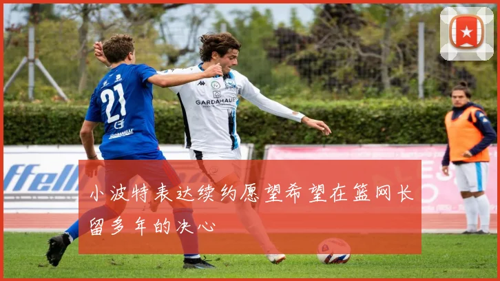 小波特表达续约愿望希望在篮网长留多年的决心