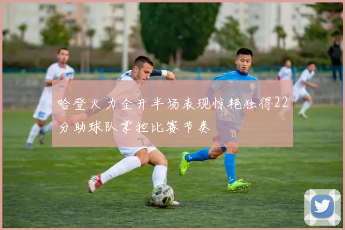 哈登火力全开半场表现惊艳独得22分助球队掌控比赛节奏