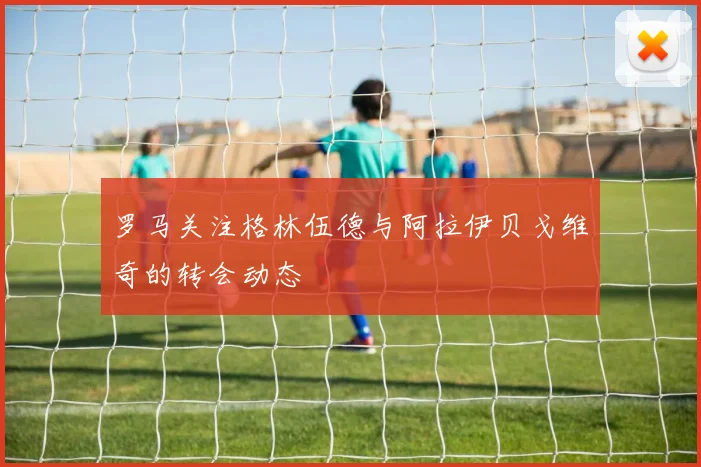 罗马关注格林伍德与阿拉伊贝戈维奇的转会动态