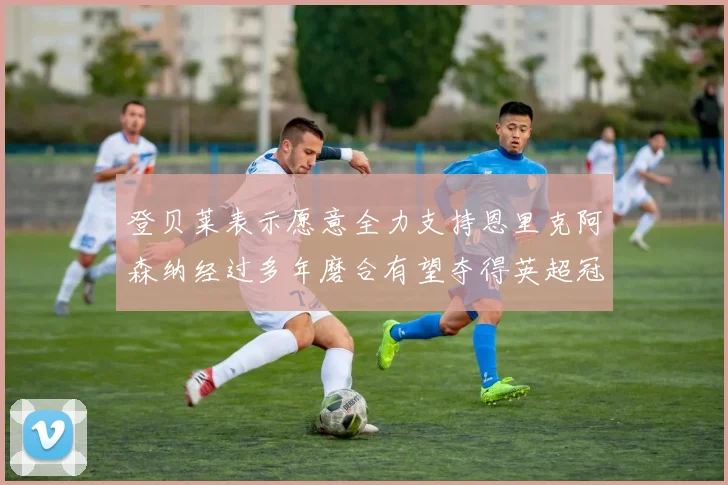 登贝莱表示愿意全力支持恩里克阿森纳经过多年磨合有望夺得英超冠军