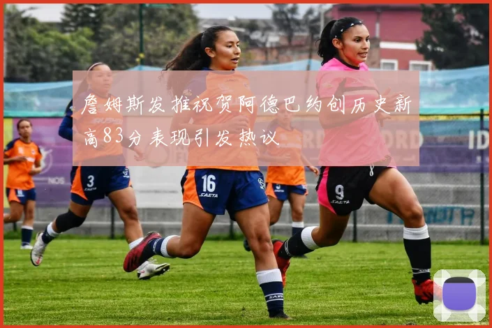 詹姆斯发推祝贺阿德巴约创历史新高83分表现引发热议