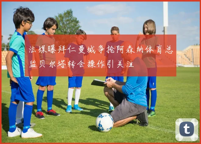 法媒曝拜仁曼城争抢阿森纳体育总监贝尔塔转会操作引关注