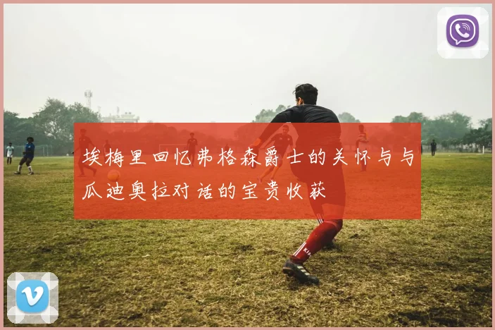 埃梅里回忆弗格森爵士的关怀与与瓜迪奥拉对话的宝贵收获