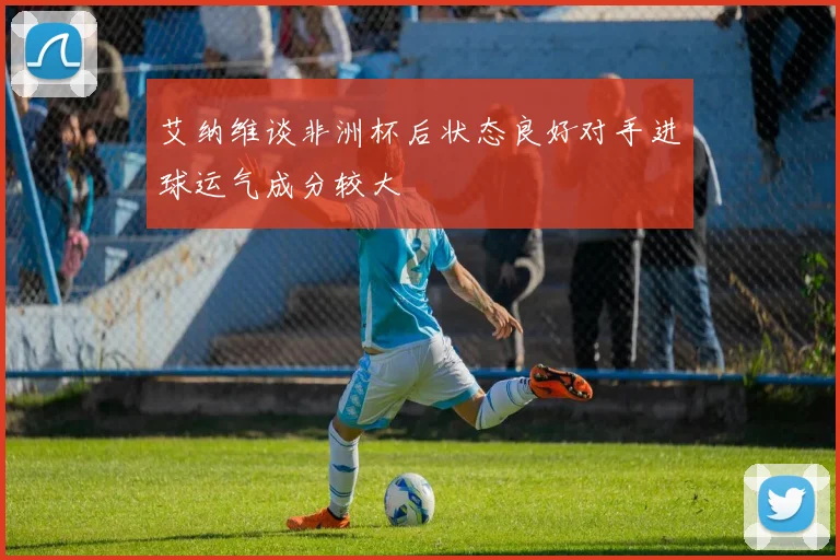 艾纳维谈非洲杯后状态良好对手进球运气成分较大