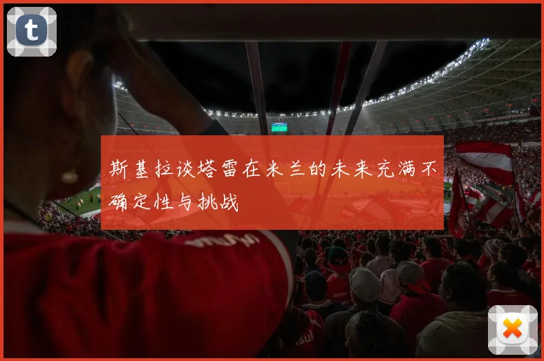 斯基拉谈塔雷在米兰的未来充满不确定性与挑战